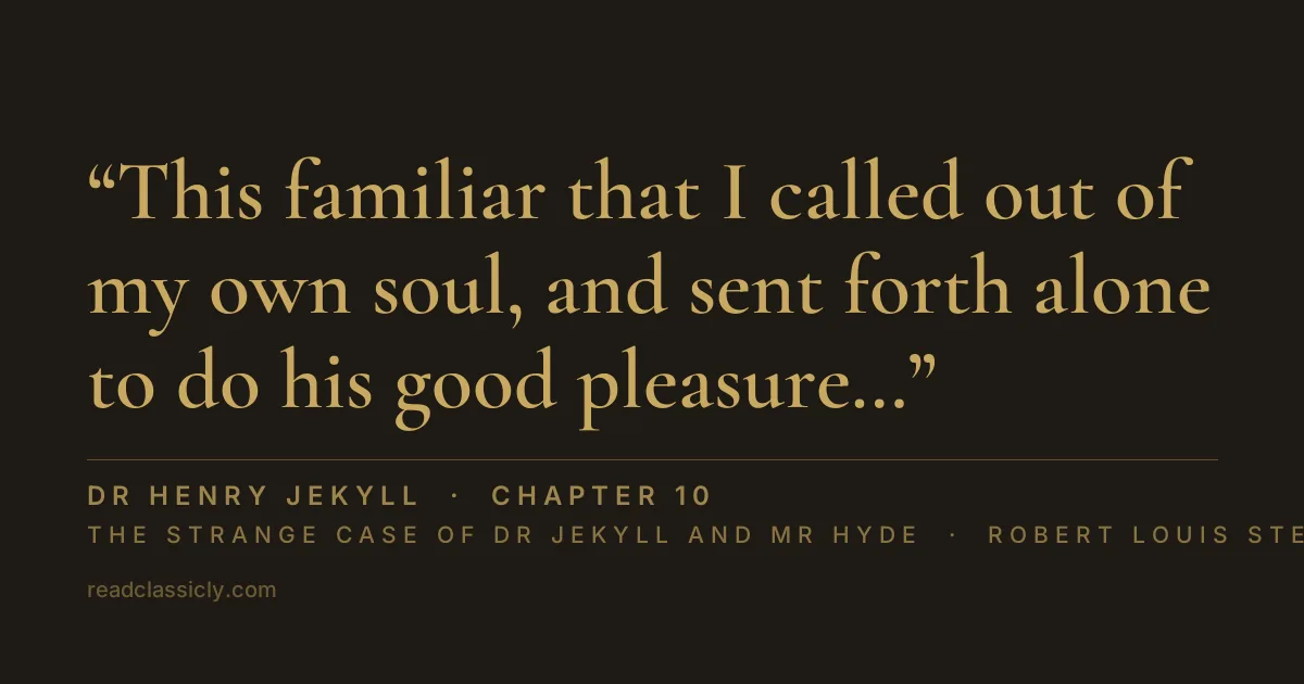 The line "This familiar that I called out of my own soul, and sent forth alone to do his good pleasure, was a being inherently malign and villainous; his every act and thought centred on self; drinking pleasure with bestial avidity from any degree of torture to another; relentless like a man of stone." from The Strange Case of Dr Jekyll and Mr Hyde, chapter 10