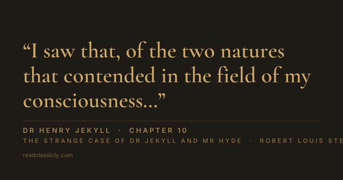 The line "I saw that, of the two natures that contended in the field of my consciousness, even if I could rightly be said to be either, it was only because I was radically both; and from an early date, even before the course of my scientific discoveries had begun to suggest the most naked possibility of such a miracle, I had learned to dwell with pleasure, as a beloved daydream, on the thought of the separation of these elements." from The Strange Case of Dr Jekyll and Mr Hyde, chapter 10