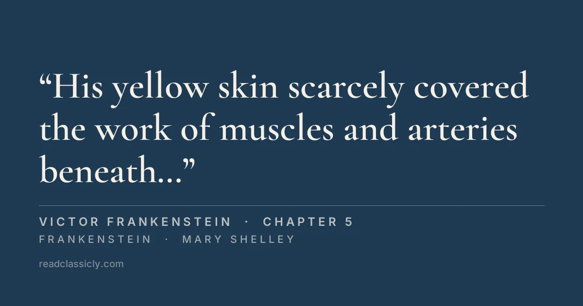 The line "His yellow skin scarcely covered the work of muscles and arteries beneath; his hair was of a lustrous black, and flowing; his teeth of a pearly whiteness; but these luxuriances only formed a more horrid contrast with his watery eyes, that seemed almost of the same colour as the dun white sockets in which they were set, his shrivelled complexion and straight black lips." from Frankenstein, chapter 5