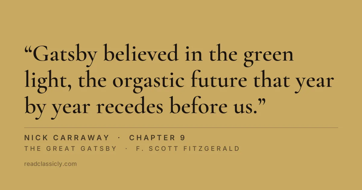 The line "Gatsby believed in the green light, the orgastic future that year by year recedes before us. It eluded us then, but that's no matter, tomorrow we will run faster, stretch out our arms farther." from The Great Gatsby, chapter 9